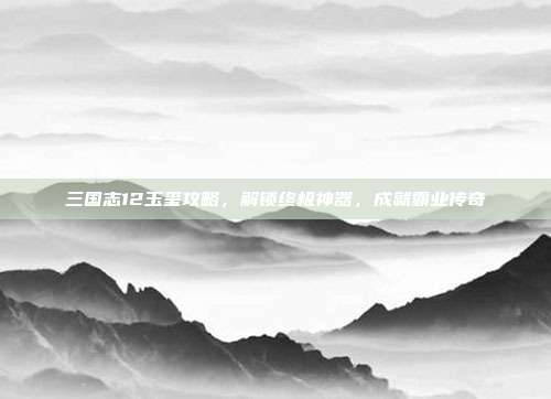 三国志12玉玺攻略,解锁终极神器,成就霸业传奇
