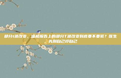 部分t波改变，体检报告上的部分T波改变到底要不要紧？医生，先别自己吓自己