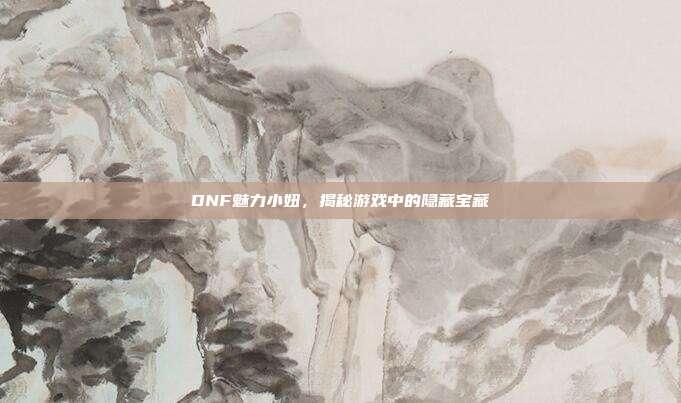 DNF魅力小妞,揭秘游戏中的隐藏宝藏