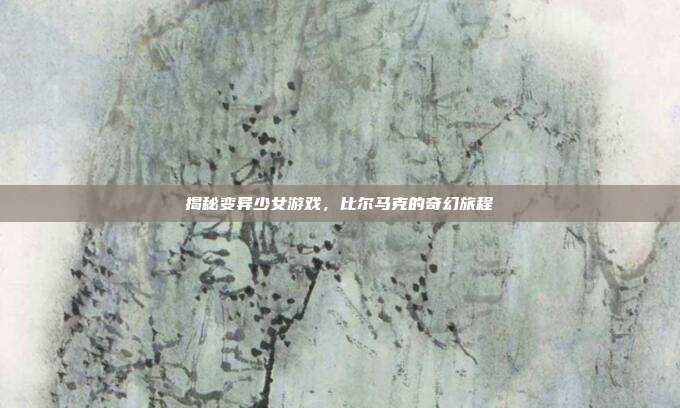 揭秘变异少女游戏,比尔马克的奇幻旅程