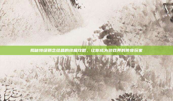 揭秘特级邪念结晶的终极攻略，让你成为游戏界的传奇玩家