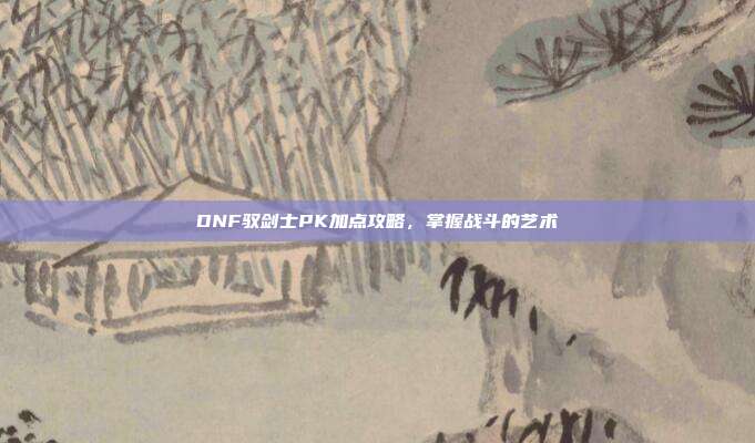 DNF驭剑士PK加点攻略,掌握战斗的艺术
