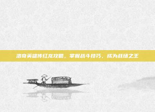 洛奇英雄传红龙攻略,掌握战斗技巧,成为战场之王