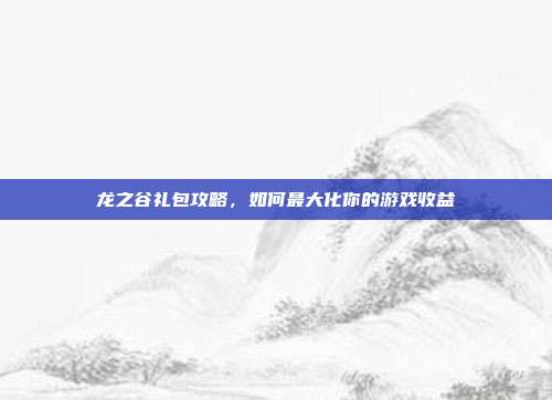 龙之谷礼包攻略，如何最大化你的游戏收益