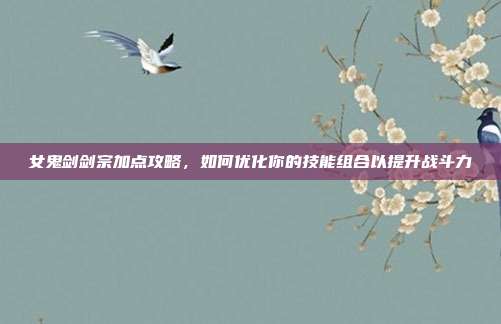 女鬼剑剑宗加点攻略，如何优化你的技能组合以提升战斗力