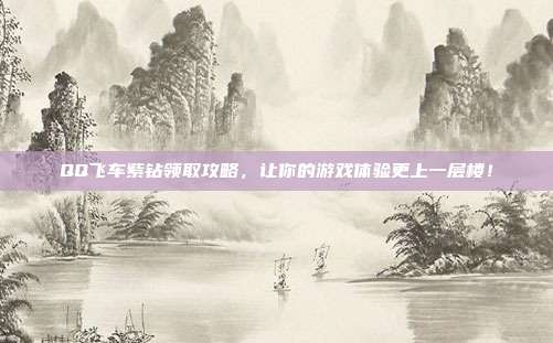 QQ飞车紫钻领取攻略,让你的游戏体验更上一层楼!
