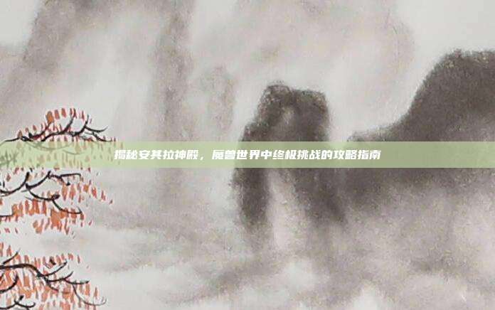 揭秘安其拉神殿,魔兽世界中终极挑战的攻略指南