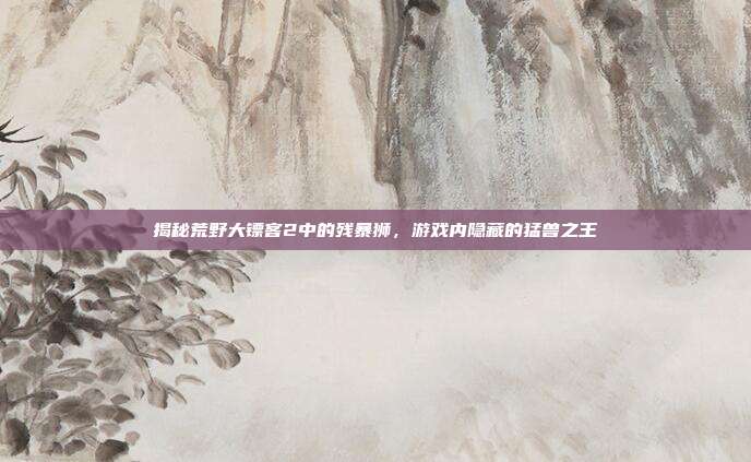 揭秘荒野大镖客2中的残暴狮,游戏内隐藏的猛兽之王