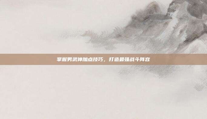 掌握男武神加点技巧,打造最强战斗阵容