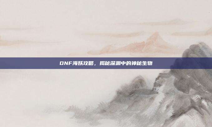 DNF海妖攻略,揭秘深渊中的神秘生物