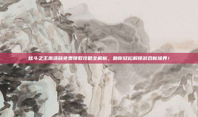 炫斗之王激活码免费领取攻略全解析,助你轻松解锁游戏新境界!