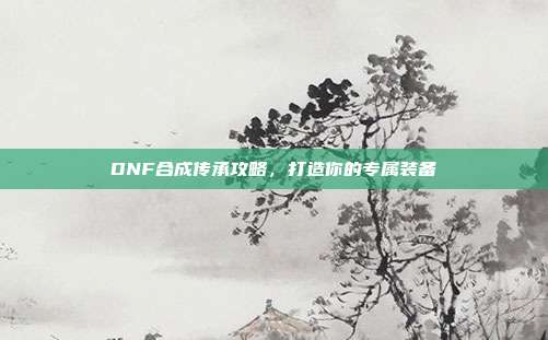 DNF合成传承攻略，打造你的专属装备