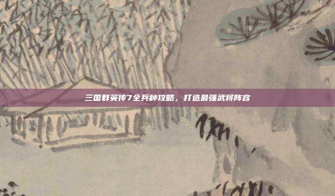 三国群英传7全兵种攻略,打造最强武将阵容