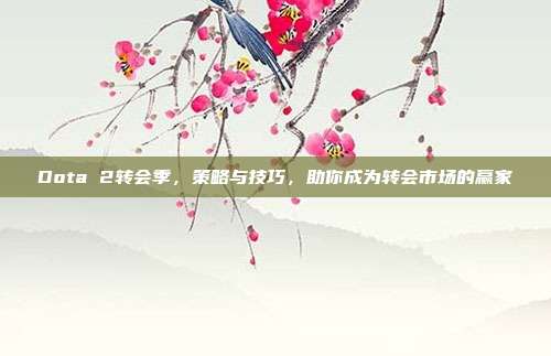 Dota 2转会季,策略与技巧,助你成为转会市场的赢家