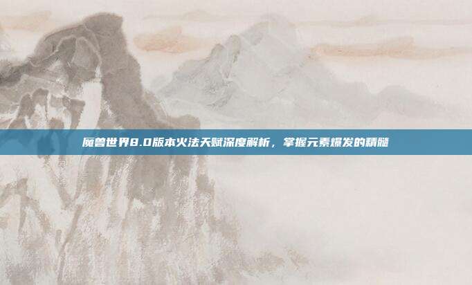 魔兽世界8.0版本火法天赋深度解析，掌握元素爆发的精髓