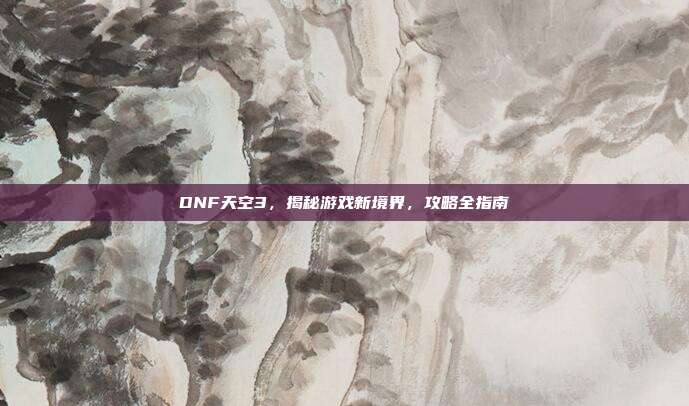 DNF天空3,揭秘游戏新境界,攻略全指南