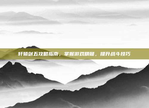 轩辕剑五攻略指南,掌握游戏精髓,提升战斗技巧
