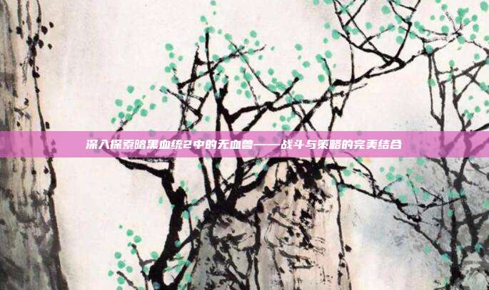 深入探索暗黑血统2中的无血兽——战斗与策略的完美结合