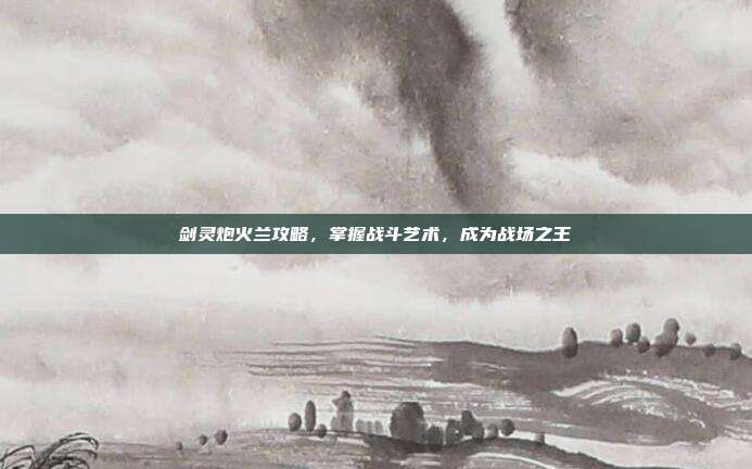 剑灵炮火兰攻略,掌握战斗艺术,成为战场之王