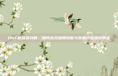DNF献祭流攻略,如何高效利用技能与装备打造极致输出