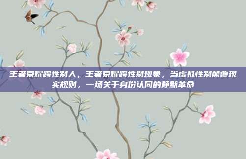 王者荣耀跨性别人，王者荣耀跨性别现象，当虚拟性别颠覆现实规则，一场关于身份认同的静默革命