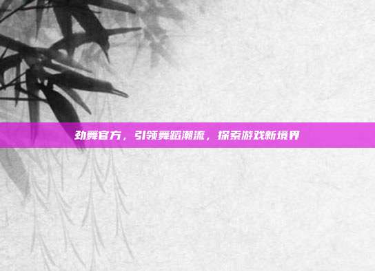 劲舞官方,引领舞蹈潮流,探索游戏新境界