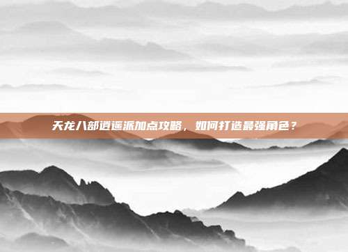 天龙八部逍遥派加点攻略,如何打造最强角色?