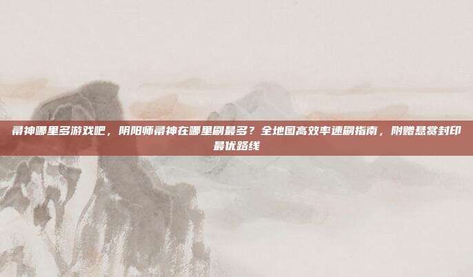 帚神哪里多游戏吧，阴阳师帚神在哪里刷最多？全地图高效率速刷指南，附赠悬赏封印最优路线