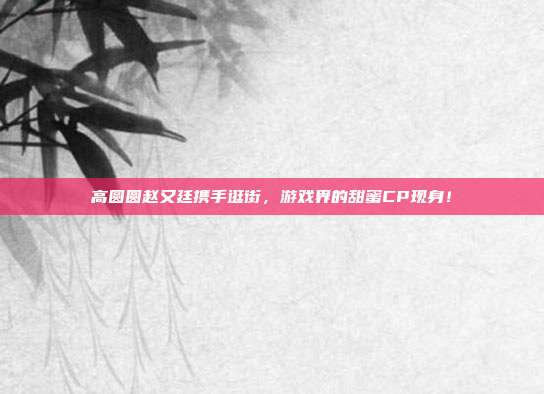 高圆圆赵又廷携手逛街,游戏界的甜蜜CP现身!