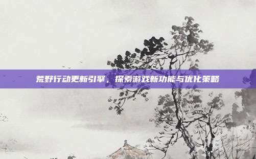 荒野行动更新引擎,探索游戏新功能与优化策略