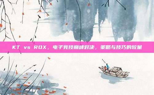 KT vs ROX,电子竞技巅峰对决,策略与技巧的较量