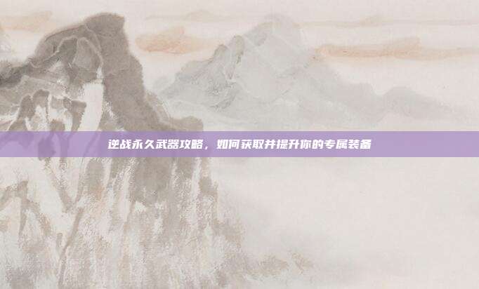 逆战永久武器攻略,如何获取并提升你的专属装备