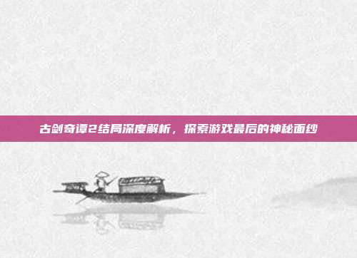 古剑奇谭2结局深度解析,探索游戏最后的神秘面纱