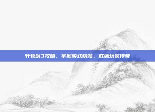 轩辕剑3攻略,掌握游戏精髓,成就玩家传奇