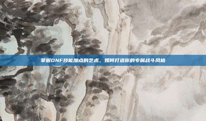 掌握DNF技能加点的艺术,如何打造你的专属战斗风格