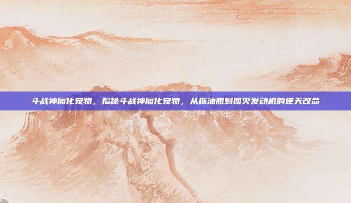 斗战神魔化宠物，揭秘斗战神魔化宠物，从拖油瓶到团灭发动机的逆天改命