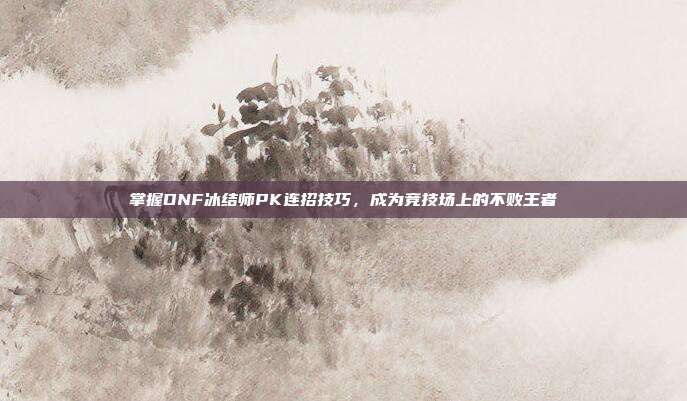 掌握DNF冰结师PK连招技巧,成为竞技场上的不败王者