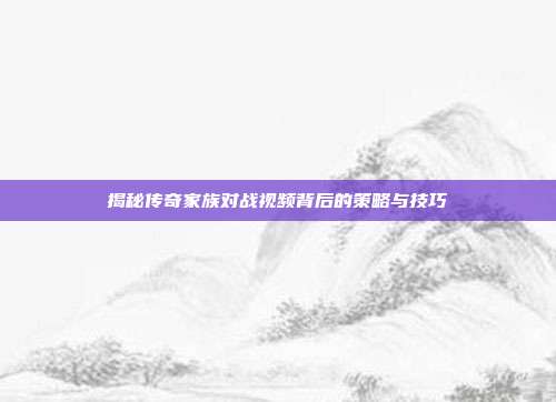 揭秘传奇家族对战视频背后的策略与技巧