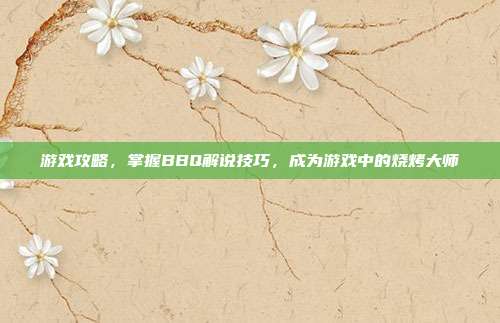 游戏攻略,掌握BBQ解说技巧,成为游戏中的烧烤大师