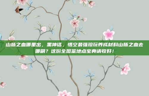 山脉之血哪里出，黑神话，悟空最强珍玩养成材料山脉之血去哪刷？这份全图鉴地点宝典请收好！