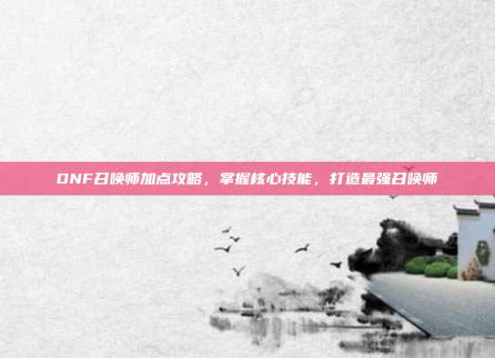 DNF召唤师加点攻略,掌握核心技能,打造最强召唤师