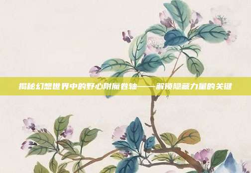 揭秘幻想世界中的野心附魔卷轴——解锁隐藏力量的关键