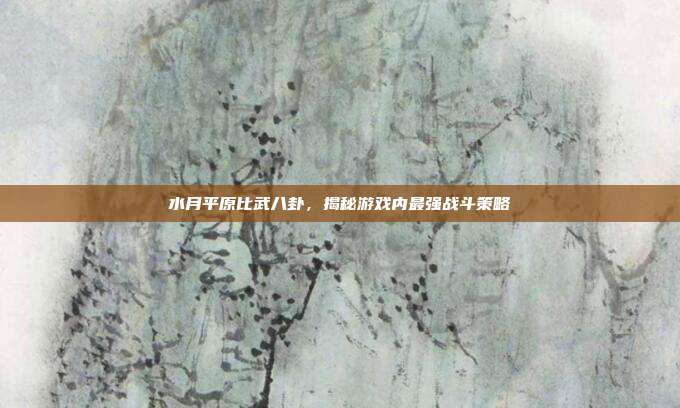 水月平原比武八卦,揭秘游戏内最强战斗策略