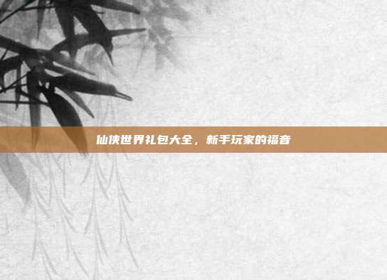 仙侠世界礼包大全，新手玩家的福音