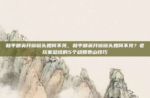 和平精英开镜镜头如何不晃，和平精英开镜镜头如何不晃？老玩家总结的5个稳如泰山技巧
