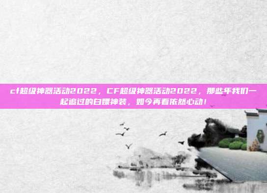 cf超级神器活动2022，CF超级神器活动2022，那些年我们一起追过的白嫖神装，如今再看依然心动！