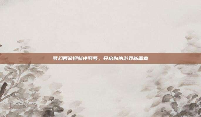 梦幻西游迎新序列号，开启你的游戏新篇章