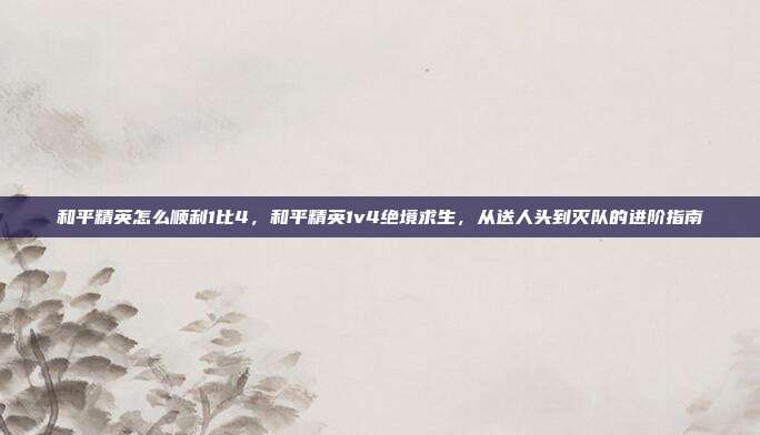 和平精英怎么顺利1比4，和平精英1v4绝境求生，从送人头到灭队的进阶指南