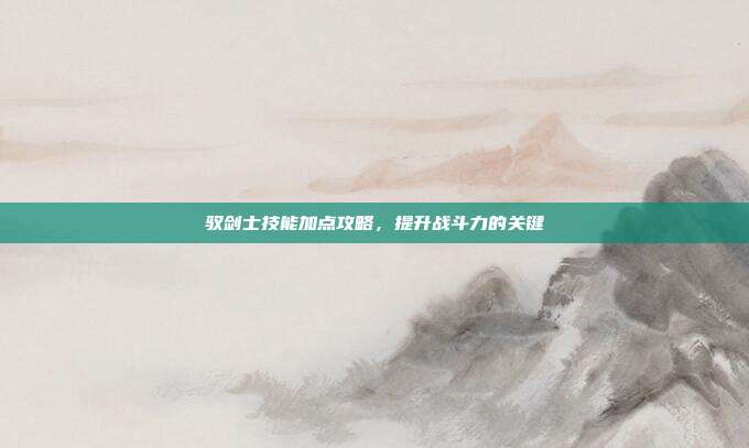 驭剑士技能加点攻略,提升战斗力的关键
