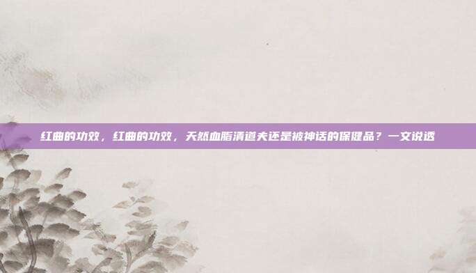 红曲的功效，红曲的功效，天然血脂清道夫还是被神话的保健品？一文说透